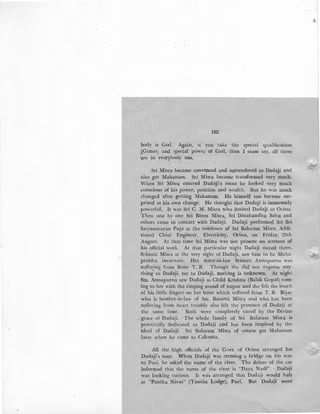 102
body is God. Again, 1f you take the special qualification
1
(Gunas; and special power of God, then I must say, all these
are in everybody too.
Sri Misra became convinced and surrendered to Dadaji and
also got Mahanam. Sri Misra became transformed very much.
When Sri Misra entered Dada!ji's room he looked very much
conscious of his power, position and wealth. But he was much
changed after getting Mahanam. He himself too became sur-
prised at his own change. He thought that Dadaji is immensely
powerful. It was Sri C. M. Misra who invited Dadaji to Orissa.
Then one by one Sri Biren Mitra, Sri Dinabandhu Sahu and
others came in contact with Dadaji. Dadaji performed Sri Sri
'Satyanarayan Puja at the residence of Sri Balaram Misra, Addi-
tional Chief Engineer, Electricity, Orissa, on Friday, 28th
August. At that time Sri Misra was not present on account of
his official work. At that particular night Dadaji stayed there.
Srimati Misra at the very sight of Dadaji, saw him to be Maha-
prabhu incarnate. Her sister-in-law Srimati Annapurna was.
suffering from Bone T. B. Though she did not express any-
thing to Dada!ji, yet to Dadaji, nothing is unknown. At night
Sm. Annapurna saw Dadaji as Child Krishna (Balak Gopal) com-
ing to her with the ringing sound of nupur and she felt the touch
of his little fingers on her bone which suffered from T. B. Bijay
who is brother-in-law of Sm. Basanti Misra and who has been
suffering from heart trouble also felt the presence of Dadaji at
the same time. Both were completely cured by the Divine
, grace of Dadaji. The whole family of Sri Balaram Misra is
practically dedicated to Dadaji and has been inspired by the
ideal of Dadaji. Sri Balaram Misra of course got Mahanam
later when he came to Calcutta.
All the high officials of the Govt. of Orissa arranged for
Dadaji's tour. When Dadaji was crossing a bridge on his way
to Puri, he asked the name of the river. The driver of the car
informed that the name of the river is "Daya Nadi". Dada!ji
was looking curious. It was arranged that Dadaji would halt
at "Pantha Nivas" (Tourist Lodge), Puri. But Dadaji went
,....
...
 