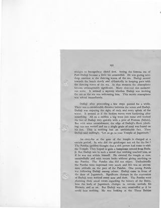 /
103
straight to Swargadwar Hotel first. Seeing the famous sea of
Puri Dadaji became a little bit unmindful. He was gazing with
deep emotion at the dancing waves of the sea. Dadaji moved
wwards the beach slowly and rythmically in keeping pace with
the dancing waves of the sea._ At that moment the almosphere
became unimaginably significant. Many observed this moment-
ous scene. It seemed a mystery whether Dadaji was inviting
the sea or the sea was welcoming him. This mystic atmosphere
·was solved immediately.
Dadaji after proceeding a few steps paused for a while.
There was a considerable distance between the waves and Dadaji.
Dadaji was enjoying the sight of each and every splash of the
.:waves. It s~emed as if the broken waves were hankering after
something. All on a sudden a big wave just came and washed
the feet of Dadaji very quickly with a pose of Pranam (Salute).
But with utter astonishment, the edge of Dadaji's dhoti (cloth-
ing) was not wetted and no a single grain of sand was found on
his feet. This is nothing but an unthinkable fact. Then
Dadaji said smilingly, "Let us go to your Temple of Jagannath."
An entry-fee at the gate of the temple is charged at a
certain period. So why did the gatekeeper not ask for the fee ?
The Pandas (guides) thought that a rich person had come to visit
the Temple. They hoped to gain a lumpsome reward from Dada-
~i. But Dadaji was in such a mood that nothing touched him, as
if he was not within himself. He entered the temple at ease,
unmindfully and with vacant looks without giving anything to
the Pandas. The ~andas also did not object. Undoubtedly
the Pandas were impressed very much and this was an uncom-
mon attitude on the part of the Pandas. One young Panda
wa'; following Dadalji among others. Dadaji came in front of
the door of Jagannath. Significant changes in the expression
of Dadaji were noticed every now and then. The Pandas were
chanting their~ usual verses regarding the history of the Deity,
how the body of Jagannath changes in certain periods, Its
Divinity and so on. But Dadaji was very unmindful as if he
could hear nothing. He was looking at the Three Deities
 