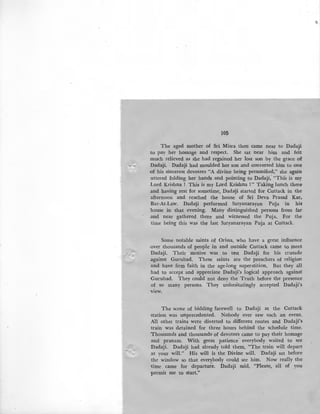 /
105
The aged mother of Sri Misra then came near to Dadaji
to pay her homage and respect. She sat near him and felt
much relieved as she had regained her lost son by the grace o£
Dadaji. Dadaji had moulded her son and converted him to one
of his sincerest devotees "A divine being personified," she again
uttered folding her hands and pointing to Dadaji; "This is my
Lord Krishna I This is my Lord Krishna I" Taking lunch there
and having rest for sometime, Dada!ji started for Cuttack in the
afternoon and reached the house of Sri Deva Prasad Kar,
Bar-At-Law. Dada!ji performed Satyanarayan Puja in his
house in that evening. Many distinguished persons from far
and near gathered there and witnessed the Puja. For the
time being this was the iast Satyanarayan Puja at Cuttack.
Some notable saints of Orissa, who have a great influence
-over thousands of people in and outside Cuttack came to p1eet
Dadaji. Their motive was to test Dadaji for his crusade
.against Gurubad. These saints are the preachers of religion
and have firm faith in the age-long superstition. But they all
had to accept and appreciate Dadaji's logical approach against
·Gurubad. They could not deny the Truth before the presence
of so many persons. They unhesitatingly accepted Dadaji's
view.
The scene of bidding farewell to Dadaji at the Cuttack
station was unprecedented. Nobody ever saw such an event.
AU other trains were diverted to different routes and Dadaji's
train was det<').ined for three hours behind the schedule time.
Thousands and thousands: of devotees came to pay their homage
and pranam. With great patience· everybody waited to see
Dadaji. Dadaji had already told them, "The train will depart
at your will." His will is the Divine will. Dadaji sat before
the window so that everybody could see him. Now really the
time came for departufe. Dadaji said, "Please, all of you
permit me to start."
 