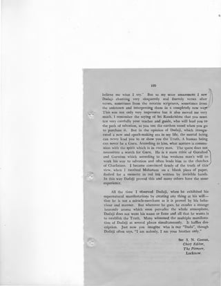 109
believe me what I say." But to my utter amazement I saw
JlDadaji chanting very eloquently and fluently verses after
verses, sometimes from the notable scriptures, sometimes frolll- ,/
the unknown and interpreting them in a completely new way.-
This was not only very impressive but it also moved me very
much. I remember the saying of Sri Ramkrishna that you must
test very carefully your teacher and guide, who will lead you to-
the path of salvation, as you test the earthen vessel when you go
to purchase it. But in the opinion of Dadaji, which inaugu-
rated a pew and epoch-making era in my life, the mortal being
can never lead you to or show you the Truth. A human being
can never be a Guru. According to him, what matters is commu-
nion with the spirit which is in every man. The quest does not
necessitate a search for Guru. He is a stern critic of Gurubad)
and Guruism which according to him weakens man's will to
work his way to salvation and often leads him to the clutches,
of Charlatans. I became convinced firmly of the truth of this
view, when I received Mahanam on a blank piece of paper,
flashed for a moment in red ink written by invisible hands.
In this way Dada'ji proved this and many others have the same
experience.
All the time I observed Dadaji, when he exhibited his·
supernatural manifestatio~s by creating any thing at his will-
that he is not a miracle-merchant as it is proved by his beha-
yiour and manner. But wherever he goes, he exudes a strange
heavenly aroma which soon pervades the whole atmosphere.
Dadaji does not want his name or fame and all that he wants is
to establish the Truth. Many witnessed the multiple manifesta-
tion of Dadaji at several places simultaneously. It baffles des-
cription. Just now you imagine who is our "Dada", though
Dadaji often says, "I am nobody, I am your brother only."
SRI s. N. GHOSE~
Chief Editor,
The Pioneer,
Lucknow.
 