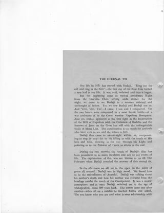 THE ETERNAL TIE
Our life in 1971 has started with Dadaji. "Ring out Lhe
.old and ring in the New"-the first day of the New Year turned
.a new leaf in our life. It was, as if, ordained and thus it began.
But the beginning came in typical anticlimax Right
from the Calcutta Club, setting aside dinner for lhe
night, we came to see Dadaji in a manner unheard and
unthought of before. Yes, we saw Dadaji and Dadaji saw us.
And 'Veni, Vidi, Vici'-I came, I saw and I conquered. Yes
Lhe two hearts were conquered in a most heroic battle-of a
war undreamt of by the Great warrior Napoleon Bonaparte.
And yes, Dadaji appeared at the first sight as the Incarnation
of the Will of Napoleon with the Calmness of Buddha and the
Sorrows of Jesus on the Cross but still with the unforgettable
Smile of Mona Lisa. The combination is too much for anybody
who have eyes to see and the senses to feel.
Dadaji thus came to us-straight within us, overpower-
ing us step by step-bit by bit filling us with the touch of His
love and bliss, showing us the way through his Light and
·pointing us to the Polestar of Truth to attain at the end.
During the two months, the touch of Dadaji's bliss has
been prominent in so many incidents and day to day events of
life. The explanation of this was not known to us till 21st
February when Dadaji revealed the mystery of this eternal tie.
In the afternoon we all sat in the open in the midst of
green all around. Dadaji was in high mood. We found him
to be the embodiment of 'Ananda'. Dadaji was talking about
his mother's death and how his mother was released from the
bondage amidst the touch of the Omnipotent. It was a mystic
atmosphere ·and at once Dadalji switched on to the age of
Mahaprabhu--some 500 years back. The scenes came one after
another-when all on a sudden he touched Ratna and asked,
"''Do you know who you are and what is your relationship with1
':::-...-·
 