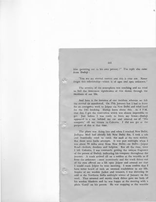 111
him (pointing out to his own person) ?" The reply also came
.from Dadaji :
"You are my eternal mother and this is your son. Never
forget this relationship-which is of ages and ages unknown."
The serenity of the atmosphere was touching and we tried
to feel the innermost significance of this shown through the
incidents of our life.
And here is the instance of one incident wherein we felt
the eternal tie manifested. On 17th January last I had to leave
for an emergency work to Jaipur via New Delhi and tried hard
for the lAC booking. Dadaji knew about this. At 4 P.M.
that day, I got the reservation which was almost impossible to
·get. Just before I was ready to leave my house-Dadaji
appeared in a car behind my car and assured me of "His
company" till my return to Calcutta. I did not get at the
purport of this at that time.
The plane was flying late and when I reached New Delhi,
Jodhpur Mail had already left New Delhi Stn. I took a cab
and frantically tried to catch the mail at the next station.
But those were futile attempts. It was past midnight when I
was about 70 miles away from New Delhi-On Delhi-Jaipur
Road-forlorn, desolate and helpless. But all the time, since
I left Calcutta, I was constantly getting the unique fragrance
of the person of Dadaji, indicating his company throughout the'
journey. A truck arrived all on a sudden at the wayside as if
from the unknown -most mystriously and the truck driver out
of his own offered me a lift upto Jaipur and assured me that
I would reach Jaipur by next morning. I must confess that I
have never heard of such an unusual truckdriver in my life.
Inspite of my woolen Jacket and trousers, I was shivering in
cold at the Northern India midnight winter of January on the
road. That unusual and mystic truck driver gave me both of
bis woolen blankets and he was happy at the steering with a
plain 'Ganji' on his person. He was stopping at the wayside
 