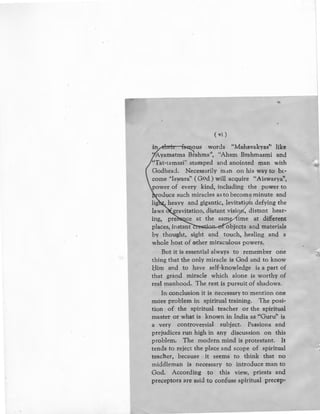(vi)
i~us words "Mahavakyas'' like
'tyamatma Brahma'', "Aham Brahmasmi and
"Tat-tamasi" stamped and anointed man with
Godhea.:l. Necessarily man on his way to bl-
come ''lswara'' (God) will acquire "Aiswarya",
power of every kind, including the power to
'
oduce such miracles as to becomq minute and
lig heavy and gigantic, levitati n defying the
laws ravitation, distant visio , distant hear-
ing, pre ce at the sam ime at different
places, instant objects and materials
by thought, sight and touch, healing and a
whole host of other miraculous powers.
But it is essential always to remember one
thing that the only miracle is God and to know
Him and to have self-knowledge is a part of
that grand miracle which alone is worthy of
real manhood. The rest is pursuit of shadows.
In conclusion it is necessary to mention one
more problem in spiritual training. The posi-
tion of the spiritual teacher or the spiritual
master or what is known in India as ''Guru'' is
a very controversial subject. Passions and
prejudices run high in any discussion on this
problem. The modern mind is protestant. It
tends to reject the place and scope of spiritual
teacher, because it seems to think that no
middleman is necessary to introduce man to
God. According to this view, priests and
preceptors ilre said to confuse spiritual precep-
>It
{;[
 