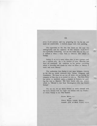 112
every 151_20 minutes and was preparing hot tea for me and
made me comfortable. I reached Jaipur early next morning.
The experience of the last few hours on the road was
unforgettable and the manners of this unusual truck-driver
:was mystically enchanting. Let me not name who he was, but
:I realised it when I came back to Calcutta and talked to
Dadalji.
Dadaji to us, as to many others also, is not a person-and
not a relation only. He is the Symbol of Love, Affection and
:Awe-all combined. He combines in his person everything
which is beautiful and stands for what we know as "Beauty is
truth and truth Beauty."
The realisation that Dadaji is our most intimate relation
in life fills our whole existence with Valour, Company and
Confidence. We know we are not all alone-we are having the
company of One who is in eternal tie with us. The Holy Bible
has given to mankind quite a number of Sermons for guid-
ing the way to Heaven. We have learnt only one sermon
which is, "Blessed is that Soul (Saranagata)-who has known
Dadaji".
Yes, we say, we are thrice blessed on earth-blessed with
the Love, blessed with the Light and blessed with the Truth-
of which Dadaji is our Sole Symbol.
RATNA MITRA, B.A.
AND
GOPAL MITRA, B.ARCH. (HONS.),
M.ARCH. (UN. of Mich. U.S.A.) A.I.I.A.
~
 