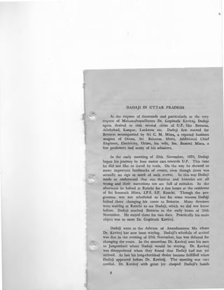 DADAJI IN UTTAR PRADESH
At the request of thousands and particularly at the very
request of Maham~hopadhyaya Dr. Gopinath Kaviraj, Dadaji
again desired to visit several cities of U.P. like Benaras,
Allahabad, Kanpur, Lucknow etc. Dadaji first started for
Benaras accompanied by Sri C. M. Misra, a reputed business
magnet of Orissa, Sri Balaram Misra, Additional Chief
Engineer, Electricity, Orissa, his wife, Sm. Basanti Misra, a
few professors and many of his admirers.
In the early morning of 25th November, 1970, Dada!ji
began his journey by four motor cars towards U.P. This time
he did not like to travel by train. On the way he showed us
many important landmarks of events, even though there was
actually no sign or mark of such events. In this way Dadaji
made us understand that our shastras and histories are all
wrong and their narrations too are full of mistakes. In the
afternoon he halted at Ranchi for a few hours at the residence
of Sri Somnath Misra, I.P.S. S.P. Ranchi. Though the pro-
gramme was not scheduled so but for some reasons Dadalji
halted there changing his route to Benaras. Many devotees
were waiting at Ranchi to see Dadaji, which we did not know
before. Dadaji reached Benaras in the early hours of 26th
November. He stayed there for two days. Practically his main
object was to meet Dr. Gopinath Kaviraj.
Dada~i went to the Ashram of Anandamayee Ma where
Dr. Kaviraj has now been staying. Dadaji's schedule of arrival
was due in the evening of 25th November, but was delayed for
changing the route. In the meantime Dr. Kaviraj sent his men
to Jangambari where Dadaji would be staying. Dr. Kaviraj
was disappointed when they found that Dadaji had not yet
arrived. At last his long-cherished desire became fulfilled when
Dadaji appeared before Dr. Kaviralj. The meeting was very
cordial. Dr. Kavi~aj with great joy clasped Dadaji's hands
8
 