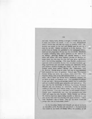 114
and said, "Amiya baba, (Dada) I thought, I would not be able
to meet you before my death. I was very very disappointed
when I heard that you did not reach in schedule time."' Dr.
Kaviraj was seated on his bed and Dadaji took his seat on a
chair by his side. Dadaji introduced us to Dr. Kavira:j. The
arrival news of Dadaji was publishe.d in the newspapers before-
.hand and his prograinme of tour was also circulated. Hundreds
of people including many .saints gathered in the Ashram to
see Dadaji. Although Dadaji. was already known to many
saints and sadhus and other eminent persons of Benaras for
many years, but this time his visit had some great significance
and a far-reaching meaning. -This time Dadaji's revolutionary
approach tried to establish the fact that, so-called Gurubad, age-
long superstition and man-made shastras are absolutely wrong
and baseless, without bearing any Truth. At the very outset,
Dadaji raised these points during the discussions with'
Dr. Kaviraj. Dadaji point by point and step by step explained
'and analysed the issue of gurubad. Dadaji says, "The mortal
human being can never be a Guru. Guru never dies.. The
Supreme Being, that is the self (Atman) dwells in every human
heart. He is alone our Param Guru-Immortal, Eternal, has
no birth or death, no bondage even. The question of bondage
is our ego onlv. Limited knowledge cannot lead to perfection
and our so-called worldly guru misguides and misleads us. The
man who has the knowledge of Brahma, has become Brahman
Himself and sees Brahma in everybody. Rather he himself
resides in each and every human being, even in every particle
of the Universe. >-:rmir can a fnan 'dare to call himself a Guru ?
Dadaji most emphatically says that this gurubad is not only
hluff and bogus but also harmful. While Dadaji was talking,
Dr. Kaviraj had been appreciating heartily at intervals in sup-
port of his view and was uttering with great reverence, " 'Hari-
bole' 'Haribole'_:_this is Truth. One day the whole world will
·accept this view of Amiyababa (Dada)."
In the' meantime Dadaji ·bent himself and placed his hands
on the pillow of Dr. Kaviiai and immediatelv ~ Kashmiri shawl
was found in the hands of Dadaji before the presence of all.
,/
 