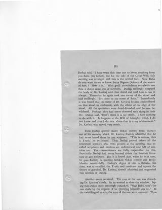 /
1I5
_Dadaji said, "I have come this time not to know anything from
you Baba (my father), but for the sake of the Great Will, this
meeting was arranged and this is the settled fact. Now Bab·a
do you want to see or.know ~urya Bignan (Science of the source
.of Sun) ? Here it is." With great astonishment everybody saw
this, a shawl came out of nowhere. Dada!ji smilingly wrapped
.the body of Dr. Kaviraj with that shawl and told him to use it
always. Thereafter he again took one corner of the shawl and
said smillingly, "Let there be the name of Baba." Immediately
it was found that the name of Dr. Kaviraj became embroidered
on that shawl in conformity with the colour of the edge of the
shawl. All the spectators were dumb-founded and became be-
wildered. Perhaps they had never observed such thing in their
life. Dadaji said, "Don't think it is my credit. I have nothing
to do with it. It happens at the Will of Almighty which I do
not know and also I do not claim that it is my achievement."
Dr. Kaviraj was moved very much.
Then Dadaji quoted many slokas (verses) from shastras
·out of his memory which Dr. Kaviraj frankly admitted that he
had never heard them in any scripture. "This is unique, this
is Truth,' he exclaimed. Thus Dadaji proved before all the
renowned scholars who were present at the meeting, that so-
called scriptures and shastras are unhistorical and full of mis-
takes too. The commentators are fully responsible for this.
Practically Dadaji had never learned either the .Sanskrit litera-
ture or any scripture. But it is found that, when he is in tune,
.he goes fluently in quoting Sanskrit Slokas {verses) and Brojo-
bhasha wonderfully. Dadaji's object of visit to Benaras this
time, was to establish the Truth and condemn and uproot the
theory of gurubad. Dr. Kaviraj himself admitted and supported
this mission of Dadaji.
Another event occurred. The rays of. the sun was disturb-
ing Dr. Kaviray's body. So he wanted to close the window. S~e­
ing this Dadaji most amusingly remarked, "Wait Baba, won't the
mn abide by the request, if he (showing himself) says so." In
t he twinkling of an eye,- the rays of the sun were removed. Thus
 