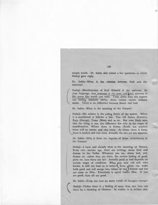(
(
120
simple words. Dr. Suk.la also raised a few questions to which
Dadaji gave reply.
Dr. Sukla-What is the relation between God and the
universe?
Dadaji-Manifestation of God Himself is the universe. In
your language, that_..supr~is the poet and ithis universe is
His poem like words and tune. Tune alone does not express
-;n-=y~f'="ee::ili?in=-g--=s::im:::-.,Ilr::ar-=-J"'y--=p-=o=etry alone cannot enrich without
music. There is no difference between flower and bud.
Dr. Sukla-What is the meaning of the Nature?
Dadaji-His science is the ruling factor of the matter. When
it is manifested it follows a law. You tell Sattva (Essence),
Raja (Energy), Tama (Mass) and so on. But your Dada says,
that the thing is one, the difference lies only in the stages of
manifestation. Where there is Gunas (Reals, not quality)
there will be matter and vice versa. As where there is form,
there is symbol and vice versa. Actually the two are not separate,
Dr. Sukla-Why is there the impulse of Satan (wickedness) in
the Nature?
Dadaji-I have said already what is the meaning of Nature.
From very ancient age, there are writings about God and
demon in the Vedas. Whatever you say, about bad, evil,
demon etc. unless they are there, the reverse feeling of good,
piety etc. how: there can be? Actually good or bad depends on
certain stages of condition. What _tfOU now call evil, who
knows, it will not lead us to better?..Love s_lone can make
both good and evil merge into values of oneiJ Friend and foe
are same to Him. Everybody is equal before Him. If you
are good, then all are good.
Dr. Sukla-From one how do many trends of thoughts emerge?
Dadaji-Unless there is a feeling of more than one, how can
there be a thinking of Oneness. In reality, it is neither one,
 