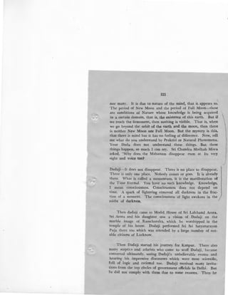 121
nor many. It is due to nature of the mind, that it appears so.
The period of New Moon and the period of Full Moon-these
.are conditions of Nature whose knowledge is being acquired
in a certain domain, that is, the existence of this earth. But i£
we reach the firmament, then nothing is visible. That is, when
we go beyond the orbit of the earth and the moon, then there
is neither New Moon nor Full Moon. But the mystery is this,
that there is mind but it has no feeling of difference. Now, tell
me what do you understand by Prakriti or Natural Phenomena.
Your Dada does not understand these things. But these
things happen, so much I can say. Sri Chandra Madhab Misra
:asked, "Why does the Mahanam disappear even at Its very
sight and voice too?
Dadaji-It does not disappear. There is no place to disappear.
There is only one place. Nobody comes or goes. It is already
there. What is called a momentum, it is the manifestation o£
the Time Eternal. You have no such knowledge. Knowledge,
I mean consciousness. Consciousness does not depend on
time. A spark of lightning removed all darkness in the frac-
tion of a moment. The consciousness of light awakens in the
midst of darkness. /
Then dadaji came to Model House of Sri Lalchand Arora.
'Sri Arora and his daughter saw a vision of Dadaji on the
marble image of Ramchandra, which he worshipped in the
temple of his house. Dadaji performed Sri Sri Satyanarayan
Puja there too which was attended by a large number of not-
able citizens of Lucknow.
Then Dadaji ·started his journey for Kanpur. There also
many sceptics and atheists who came to scoff Dadaji, became
converted ultimately, seeing -Dadaji's unbelievable events and
hearing his impressive discourses which were most scientific,
full of logic ·and rational too. Dadaji received many invita-
tions from the top circles of government officials in Delhi. But
ne did not comply with them due to some reasons. Then he
 