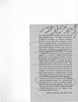 Q_~7~~A~~
~ ~ t/'~V"~/~ s}
tion and creat~class for'<themselves to exploit Jthe credulity of man. The other view is that if
a teacher is necessary in ordinary education
in life, he is all the more necessary in the
spiritual training of man. True spiritual life is
based on the science of all sciences and one who
has himself lived and pratised such science of
life is alone competent to lead the disciple to
self-knowled e ,rea isation. s eading
of bo on music does not turn one into a
sician, or reading of cook books does not
make a man a good cook o reading of books
n religion and spir· al life does not alone
rna e aster of spiritual disciplines
which mean actual transformation of life. One
has to live the life of the spirit. To live that life
has to learn from a person who has actually one
practised it in his life. That is the function of a
Sadguru. Not only his words and his company
teach. His presence or thought teaches. That is
his real role. No doubt he is not to be confused
an
this book will find trenchant com~
so-called false Gurus who are a danger
community and the society.
Calcutta, dated the 12th March, 1971
 