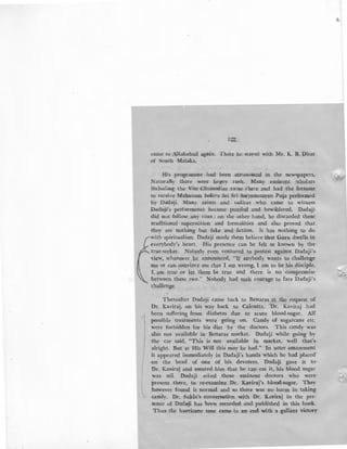 122'
came to Allahabad again. There he stayed with Mr. K. B. Dhar-
of South Malaka. _
His -programme had ' been :aimounced in the newspapers..
Naturally there were he;:tvy rush. Many eminent scholars
including the Vice.Chancellov·came ,tbere .and had the fortune
to receive Mahanam before Sri Sri Satyanarayan Puja performed
by Dadaji. Many saints and sadhus .who came to witness
:Oadaji's performance became puzzled and bewildered. Dadaji
did not follow any rites ; on the other hand, he discarded these
traditional superstition and formalities and also proved that .
they are nothing but fake and fiction. It has nothing to do
-with spiritualism. Dadaji made them believe -that Guru dwells in
everybody's heart. His presence can be felt or known by the
true-seeker. Nobody even ventured to protest against Dadaji's.
view, whenever he announced, "If anybody wants to challenge
'me or can convince me that I am wrong, I am to .be his disciple.
'I am true or let them be true and there is no compromise
between these two." Nobody had such courage to face Dadaji's
challenge. ·
Thereafter Dadaji came back to Benaras at .the request of
Dr. Kaviraj, on his way back to Calcutta. 'Dr. Kaviraj had
been suffering from diabetes due to acute blood-sugar. All'
possible treatments were going on. Candy of sugarcane etc.
were forbidden for his diet by the doctors. This candy was
·also not available in Benaras market. Dadaji while going by
the car said, "This is not available in market, well that's
alright. But at His Will this may be had." In utter amazement
it appeared immediately in Dadaji's hands which he had placed
{
on the head of one of his devotees. Dadaji gave it to·
Dr. Kaviraj and assured him that he can eat it, his blood sugar
was nil. O.adaji asked those eminent doctors who were·
l
present there, to re-examine Dr. Kaviraj's blood-sugar. They
however found it normal and so there was no harm in taking
candy. Dr. Sukla's conversation with Dr. Kaviraj in the pre-
sence of Dadaj'i has been recorded and published in this book.
Thus the hurricane tour came to an ·end with a gallant victory·
1
I
 