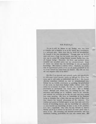 O.N -DADAJ I
To me it will be fitness to say Dadaji, who was born
:at Comilla and is familiar to us as Sri Amiya Roy Chowdhury,
is a universal man. More than this, he needs no introduction.
He himself is his own introduction. Though some say he is a
saint and some a Yogi, but the words saint and Yogi are misno-
mer one in actual life seeing Dadaji because Dadaji lives like
all human beings. Moreover, his dress and manners never
resemble our so-called saints but are unconventional. Some
of course say savant but his knowledge is not an acquired
knowledge. His wisdom is inborn rather. Similarly, his revela-
tion of supernatural power, if we are of course permitted to say
so, is not earned but comes from the Source. But still one may
ask and enquire-who is he then ?
His life, if we sincerely and earnestly study, not superficially
or with some vested interest, surely we will get his divine frag-
rance and it will make us understand who is he ? His human
affection sometimes misleads us, and we misunderstand him.
Dadaji has no worldly attachment to anything, the gravitation
of the earth, we find when Dadaji walks, cannot catch him,
rather he is beyond its range. So how the so-called worldly
attachment or gravitation can touch him ? But to DadaJji,
human affection and divine love are nothing but one. His
utterances and sayings are so brilliant, more to say scientific
and rational, the activities of his life, his each and every action
bear some meaning. We have no knowledge of the Supreme
being or Almighty but a faint idea one may guess of Him when
they observe the natural phenomena of the uniervse. The
wisdom and power of Dadaji appear to one, that each and every
branch of knowledge known and the knowledge yet unknown,
or even beyond our knowledge, if there is any, is his province.
It is not a hyperbole. One who has the fortune to observe
·nadaji and if he is sincere in his heart, he must admit what I
-mean to say. His charming and dynamic personality and very
·handsome looking, particularly his eyes one cannot miss. His
 