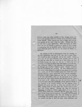 ........:.<
~
125
introvert looks very often reminds us that, though moves and
lives in this physical world yet actually not so, he always dwells
within himself. There appears not even a single curve on the
back portion of his body when he walks. Dadaji's feet like
his eyes have a great significance. When he moves or walks,
when one has the fortune to oberve or notice, it has a rythm
accompanying with an inaudible music, which of course can be
heard when one places his ears on the breast of Dadaji i.e.,
Mahanam.
His mission in life is emancipation from the bondage of
ego and superstition and love is the only way to know Him.
This should be done in this life and in this world. Dadaji Joften says, "if you want salvation make promise that we must
not wait for other life, we should get it even before the next
breathing because one must not wait for or believe his next
breathing as he does not know what will happen in his life next.
Our traditional belief is, this salvation or emancipation will
be through our so.alled religious gurus. Dadaji condemns
this sort of thinking like anything. He most emphatically says
that mortal being cannot be a Guru by any means. It is nothing
but a trade and all these so-called gurus have built their own
network and it is a great exploitation of the human commodity.
Ritualism is also a great hindrance and bar. It has nothing
to do with spiritualism, these are all man-made by the priest
and gurus for their vested interest and ulterior motiveS~. Therej
is no truth at all. Dadaji says that the real Guru dwells in ~
everyone's heart and even pathfinder of the spiritual World is
not required at all because Dadaji says the supreme Guru
Himself will reveal and lead us when one earnestly seeks for
Him. Dadaji shows us when seeker after Truth comes to him,
how this Truth appears. During the time of receiving J'Mahan'!!!Laccording to Dadaji, inner vision or so to .sav the
'Divine Narne flashes for a moment and the inner voice of the
same Divine Narne can be heard too. Thousands and thousands
have been experiencing in this way and Dadaji has proved
scientifically that mortal being can never be a Guru and it is
not possible for him to show the inner vision (Dikhsma) and
 