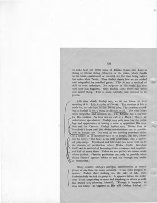 126
to make hear the inner voice of Divine Narne-the Central
Being or Divine Being, whatever_be the name, which dwells
in the heart-manifel}ted or revealed for the time being before
the seeker after Truth. Thus Dadaji shows how we are misled
and misguided by so-called gurus. This is not a method of
skill or even technique. No scripture of the world has ever
seen how this happens. Only Dadaji alone shows this secr~t
and sacred thing. This is more scientific and rational to be
precise.
_Life after death, Dadaji says, we do not know the real
meaning of it. Life is a play of Divi~. The creation of life is
made for, to take part in this Divine play. The creation accord-
ing to Dadaji is not a M~Y.E-..2r ill~:_ The term Maya
often misguides and misleads us. The Creator has a purpose
for His creation. So how can we call it a Maya ? This is an
unfortunate . speculation. Dadaji says only man has the privi-
lege and opportunity of having a sense to appreciate His crea-
4 tion and the Creator. Dadaji further says, "Divine lives in
everybody's heart and that divine consciousness can be possible
orily in human race. No need of any hunting anywhere either
ir,t a temple or in mountain-cave or in jungle, He says, (show-
ing his body), "The body is the only pilgrimage, nay, a univer-
sal pilgrimage. Priesthood and Gurubad can never lead us to
the domain of purification where Divine dwells. Gurubad
itself aPld its method of becoming Guru is impure and imperfect
and full of many flaws. Unless we are perfect we cannot make
others perfect. Flawless perfection can only be possible when
divine Himself appears before us and not through any media
interpreter."
Many observe Dadaji's multiple manifestation at several
places at one time on many occasions. It has some purpose or
motive. Dadaji does nothing for the sake of sake only.
Unfortunately we fail to grasp' it. It appears before the seeker
after Truth perplexing to some an& inspiring to others as well.
But Dada'ji says (showing himself), "Though it happens, he
does not know. It bappens at His will (Mahan Ichcha). It
 