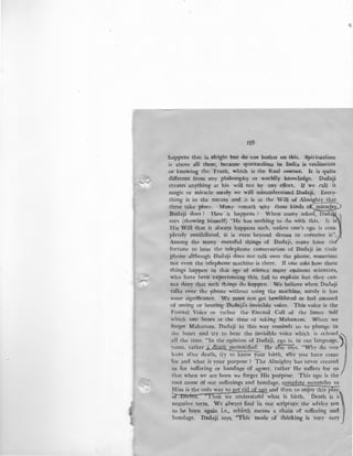 --.._..,/
127-
:happens that is. alright but do n6t bother on this. Spiritualism
is above all these, because spiritualism in India is realisation
or knowing the. Truth, which is the Real esseoce. It is quite
different from any. philosophy or worldly knowledge. l)adaji
creates anything at his will not by any effort. If we call it
magic or miracle surely we will misunderstand Dadaji. Every-
.thing is in the nature and it is at the Will of Aim~~
.these.~ake place. Ma~y remark why these kinds o~
Dada)l does ? How 1t happens ? When many asked, Dad
says (showing himself) "He has nothing to do with this. It is
His Will that it always happens such, unless one's ego is com-
pletely annihilated, it is even beyond dream to conceive it".
Among the many eventful things of Dadaji, m~ny have th
fortune to hear the telephone conversation of Dadaji in their
phone although Dadaji does not talk over the phone, sometime
not even the telephone machine is there. If one asks how these
things happen in this age of science many eminent scientists,
who have been experiencing this, fail to explain but they can-
not deny that such things do happen. We believe when Dadaji
talks over the phone without using the machine, surely it has
some significance. We must not get bewildered or feel amused
of seeing or hearing Dadaji's invisible voice. This voice is the
Fternal Voice or rather the Eternal Call of the Inner Self
which one hears at the time of taking Mahanam. When we
forget Mahanam, Dadaji in this way reminds us to plunge in
the heart and try to hear the invisible voice which is echoed ,
all the time. "In the opinion of Dadaji, ego is, in our language,)
yama, rather~~~ He afso says, "Why do vou ·
hunt after death, fry to know your birth, why you have come
for and what is your purpose ? The Almighty has never created
us for suffering or bandage of agony, rather He suffers for us .
that when we are born we forget His purpose. This ego is the
root cause (')f our sufferings and bondage, complete surrender to
Him is the only way to get rid of ego and then to en~oy this pfaY:
OF Divine. "Then we understand what is birth. Death is a)
negative term. We always find in our scripture the advice not
to be born again i.e., rebirth means a chain of suffering and
bondage. Dadaji says, "This mode of thinking is very very
"'
 