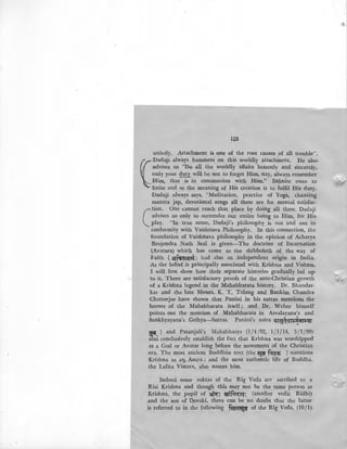 128
unholy. Attachment is one of the root causes of all trouble"..
{
Dadaiji always hammers_on this worldly attach~ent. He also-
·
advises us "Do all the worldly affairs honestly and sincerely,
only your duty will be not to forget Him, nay, always remember
Him, that is in communion with Him." Infinite owes to,
finite and so the meaning of His creation is to fulfil His duty.
!Dadaji always says, "Meditation, practice of Yoga, chanting
mantra jap, devotional songs all these are for mental satisfac-
c..tion. One cannot reach that place by doing all these. Dadaji
advises us only to surrender our entire being to Him, for His.
play. "In true sense, Dadaji's philosophy is out and out in
conformity with Vaishnava Philosophy. In this connection, the
foundation of Vaishnava philosophy in the opinion of Acharya
Brojendra Nath Seal is given-The doctrine of Incarnation.
1(Avatara) which has come to the shibboleth of the way of
Faith ( ~fq:a~:nq) had also an independent origin in India.
As the belief is principally associated with Krishna and Vishnu..
,I will first show how their separate histories gradually led up
to it. There are satisfactory proofs of the ante-Christian growth
of a Krishna legend in the Mahabharata history. Dr. Bhandar-
kar and the late Messrs. K. T . Telang and Bankim Chandra
Chatterjee have shown that Panini in his sutras mentions the·
heroes of the Mahabharata itself; and Dr. Weber himself
points out the mention of Mahabharata in Asvalayana's and
Sankhyayana's Grihya-Sutras. Panini's sutra ;u~~e:~~;m:l(r
~ ) and Patanjali's Mahabhasya (1/4/92, 1/1/14, 5/3/99)
als~ conclusively establish the fact that Krishna was worshipped
as a God or Avatar long before the movement of the Christian
era. The most ancient Buddhist text (the ~ fqe~ ) mentions
Krishna as aiJ.- Asura; and the most authentic life of Buddha,
· the Lalita Vistara, also names him.
Indeed some suktas of the Rig Veda are ascribed to a'
Risi Krishna and though this may not be the same person as
Krishna, the pupil of ~": !'!Jiifrr~a: (another vedic Ridhi)
and the son of D,evaki, there can be no doubt that the latter
is referred to in the following f~~ of the Rig Veda, (10/1)
 