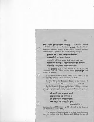 '-....!
--.:
129
't~ f~~l fl'-iT~l(f ~re;~~ ;n:ils~ga.. The Atharva Sanh!~
calls Krishna the slayer of the Asurea rtQ{)*~'l· The Kanshitaki
Brahmana mentions Krishna as an Angirasa Khsatriya and the
Chhandyogeya Upanishad has the following passage :-
~~lq~ q'; 1 !if~ q!ft~~w~erJJfiar
~c=q~;Jiifufa ar ~~ i!(t~{fm 1
!ill~~ !lllrfcl~a: ~q ~~EfiT ~ ~.r ~~
!illfqqra q;~ a ~i!ll a1s;cr~r?.J.rilaa~tf sr~aq~~a
!ilf~crJJR:r, !ill;:;~ar:rfa, ·sn~r~f~ar:ralfa 1
This s.r;riftr~a: ~~1~~ is also named in the Kaushitaki
Brahman but the Vishnu-Purana makes ar;:t{tqfif 5;fil the
teacher of Krishna.
I may finally mention that Krishna is also referred to m
th afcq~ ~T~~Efi of the Black Yagur Veda.
Krishna, this in the Brahmans, figures as the teacher, it
not the founder of !!q'if ~and a symbolical !!q'if q§A'
In the Bhagavata Purana and its later Vaishnava writings
this Purusha-Yaja and these Mantras reappear in many a
legend, as the foundation of the Vaishnava mysteries. Compare
ilr:r1 ~qera g~q ~re:~err11 ~'"~
!.l~rqrfir~rtr ;rr:r: ~Efitt~rtr :q
.:fa l{ot.~..ttffl'il Jlatt!l~"'lfir~
~a q~~qq'. ~ ~~trfli!(~~ ~r:rr;r,
( ~mera 1-5-38 )
(Vaishnavism and Christianity p. 8-9 delivered in the Congress
of Orientljsts in Rome 1899),
The purpose of this ·quotation is to show that the reader
may not confuse with Lord Krishna and Krishna, the son of
9
 
