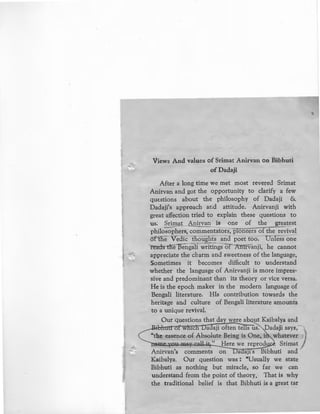 - -:!;
Views And values of Srimat Anirvan on Bibhuti
ofDadaji
After a long time we met most revered Srimat
Anirvan and got the opportunity to clarify a few
questions about the philosophy of Dadaji &
Dadaji's approach ar.d attitude. Anirvanji with
great affection tried to explain these questions to
us: Srimat Apirvan is one of the greatest
philo;;phers, com~entators, pioneers of the ~evival
ofthe Vedic thoughts and poet too. Unless one
reads the '15engali writings of Anirvanji, he cannot
appreciate the charm and sweetness of the language,
Sometimes it becomes difficult to understand
whether the language of Anirvanji is more impres-
sive and predominant than its theory or vice versa.
He is the epoch maker in the modern language of
Bengali literature. His contribution towards the
heritage and culture of Bengali literature amounts
to a unique revival.
Our questions that day were a ut Kaibalya and
·• hutl of whtch Dadaji oftentelrsus. Dadaji says;-)
"the essence of Absolute Being is One, i whatever
11ltl~"-¥.1.,1.W.-~'"¥-Ii,O,i;U.~·.... '-' -!H-:ere we reprod Srimat
.tnirvan's comments on a a)t s Bibhuti and
Kaibalya. Our question was: "Usually we state
Bibhuti as nothing but miracle, so far we can
understand from the point of theory. That is why
the traditional belief is that Bibhuti is a great tar
'
 