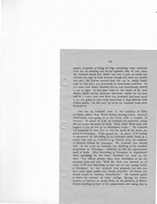 133
keeper, proposed to bring his bag containing some medicine
from the car standing just on the opposite side of that shop.
My husband found that 'Dada' was with a pair of sandle but
without any sign of mud thereon though the road was muddy
that day. He further noticed that the car in which 'Dada'
came to that place was practically in show-room condition. In
the mean time 'Dada' boarded the car and immediately steered
it out of sight. At the same time in the house of Dr. Anil
Moitra 'Dada' during spiritual discourses amidst his devotees
said in a trance state that Robi (my husband) had been saved
as he was going to take sweet meat from a shop infested with
cholera germs. In that way he saved my husband from utter
discomfiture.
One day my husband went to the residence of Dada
at Prince Anwar Shah Road during morning hours. Spritual
dissertations were going on in the room with a number of
devotees. At about lO A.M. my husband felt impatient which•
did not escape the notice of Dada. Dada asked "Robi what will
happen if you do not go to Srirampore to-day." My husband
was surprised to note that he did not speak of his desire for
going to Srirampur. Time passed on. At about 11-30 feeling
of uneasiness was prevailing in my husband's mind, Dada in a
mystic tone told my husband to go directly from his residence
to Howrah Station for Srirampur, My husband .just obeyed
him. In the train my husband was thinking of his crowded
programme at Srirampur. Suddenly he felt the supernatural
smell of Dada. After detraining at Srirampur he experienced
chaos previlling in the town. Somehow he went to the
office. The officers present there were astonished to see my
husband there and said, "Well Mr. Dutt you phoned us at
about 11-30 a.m. informing us that you are not coming to-day
to Srirampur, we also accepted your proposal, but why you
have come again amidst this chaotic situation. It's better you
should return to Calcutta immediately." My husband gazed
to know the contents of their sayings. During his return
journey to Calcutta he found Dada on the platform of Rishra
Station standing in front of.his compartment and asking him to
 