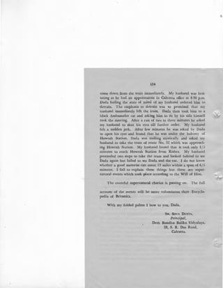 134
come down from the train immediately. My husband was hesi-
tating as he had an appointment in Calcutta office at 4-30 p.m.
Dada feeling the state of mind of my husband ordered him to
detrain. The emphasis to detrain was so promised that my
husband immediately left the train. Dada then took him to a
black Ambassador car and asking him to sit by his side himself
took the steering. After a run of two to three minutes he asked
my husband to shut his eyes till further order. My husband
felt a sudden jerk. After few minutes he was asked by Dada
to open his eyes and found that he was under the balcony of
Howrah Station. Dada was smiling mystically and asked my
husband to take the tram of route No. 32 which was approach-
ing Howrah Station. My husband found that it took only 4/5
minutes to reach Howrah Station from Rishra. My husband
proceeded two steps to take the tram and looked behind to see
Dada again but failed to see Dada and the car. I do not know
whether a good motorist can cover 13 miles within a span of 4f5
minutes. I fail to explain these things but these are super-
natural events which took place according to the Will of Him.
The eventful supernatural chariot is passing on. The full
account of the events will be more voluminous than Encyclo-
pedia of Britanica.
With my folded palms I bow to you, Dada.
SM. SovA DurrA,
Principal,
Desh Bandhu Balika Vidyalaya,
28, S. R. Das Road,
Calcutta.
 