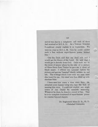 136
arrival was due to a telephone call each of them
had received at 10-3 A. M. As a Veteran Scientist
I could not sjmply explain it as hypnotism. We
were in a taxi at 10-3 A. M. How he could exhibit
such a feat without super-human power behind
him?
One day Dada said that my dead wife and I
would get the Mercy of the Lord. He said that I
would get it directly from God. Dada took me to
the room of prayer where by the side of a picture
of Shree Shree Ram Thakur he gave me a sheet of
blank paper. I offered my 'pronam' before the
.picture and got my "mantra" clearly written in red
ink. The writings which I saw with my eyes were
also heard by me. My mind was then filled up with
absolute bliss.
I have seen him many a time since then. He
attracted every human being who had the luck of
meeting him once. I could not explain any single
action of our Dadaji by scientific reasoning.
Whatever he does, he does in a mood of fun. That
he is in complete command of super-human power
is a matter beyond dispute.
Dr. Raghunath Mitra D. Sc., Ph. D.
Allahabad University
 