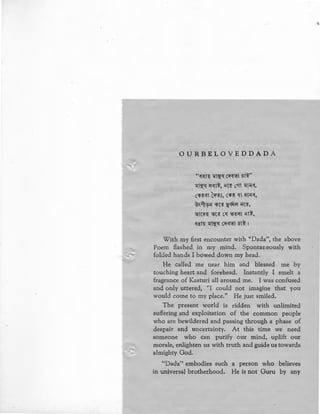 OURBELOVEDDADA
"~f~t~ -.:{t~~ C~<t~1 5t~"
~~~ ~<ft~, ~-c~ cst1 ~~~<~",
C<li~<f1 C~~J, C<li~ '<1"1 ift~'<f,
@~~~~ <n~ ~~if ~'C~,
~t-c~ ~-c~ c~ ~~~1 ~tl,
~~t~ -.:{t~~ Cif<f~1 5t~ I
With my first encounter with ''Dada", the above
Poem flashed in my mind. Spontaneously with
folded hands I bowed down my head.
He called me near him and blessed me by
touching heart and forehead. Instantly I smelt a
fragrance of Kasturi all around me. I was confused
and only uttered, ''I could not imagine that you
would come to my place.'' He just smiled.
The present world is ridden with unlimited
suffering and exploitation of the common people
who are bewildered and passing through a phase of
despair and uncertainty. At this time we need
someone who can purify our mind, uplift our
morale, enlighten us with truth and guide us towards
almighty God.
"Dada'' embodies such a person who believes
in universal brotherhood. He is not Guru by any
 