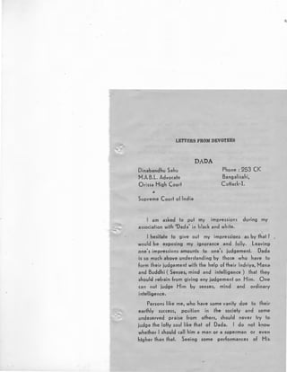 LETTERS FROM DEVOTEES
Dinabandhu Sahu
M.A.B.L. Advocate
Orissa High Court
&
Supreme Court of India
DADA
Phone : 253 CK
Bangalisahi,
Cuttack-1.
I am asked to put my impressions during my
association with 'Dada' in black and white.
I hesitate to give out my impressions as by that I'
would be exposing my ignorance and folly. Leaving,
.one's impressions amounts to one's judgement. Dada
is so much above understanding by those who have to
form their judgement with the help of their lndriya, Mana,
and Buddhi ( Senses, mind and intelligence ) that they
should refrain from giving any judgement on Him. One·
can not judge Him by senses, mind and ordinary·
intelligence.
Persons like me, who have some vanity due to their
earthly success, position in lhe society and ;ome
undeserved praise from others, should never try to·
judge the lofty soul like that of Dada. I do not know
whether I should call him a man or a superman or even--
htgher than that. Seeing some performances of His.
;
 