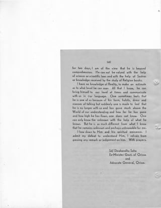 140
:for two days, I am of the view that he is beyond
comprehension. He can not be valued with the help
of science or scientific laws and with the help of Sastras
or knowledge received by the study of Religion books.
I have no knowledge of Reality, to make an estimate
as to whal level he can soar. All that I know, he can
bring himself to our level at times and communicate
with us in our language. One sometimes feels that
he is one of us because of his form, habits, dress and
manner of talking but suddenly one is made to feel that
he is no longer with us and has gone much above the
'World of our understanding and how far he has gone
and how high he has flown, one does not know. One
.can only know the unknown with the help of what he
knows. But he is so much different from what I know
that he ramains unknown and perhaps unknowable for IJie.
I bow down to Him and his spiritual eminence. I
.admit my defeat to understand Him, I refrain from
passing any remark or judgement on him. With prayers.
Sd/ Dinabandhu Sahu
Ex-Minister Govt. of Orissa.
and
Advocate General, Orissa.
 