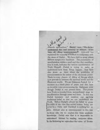 .,}'J
~ y (X)
~ards ~-:alism.'' Dadaji says, "We do not
understand the real meaning of Bibhuti. It has
been all along misinterpreated"'. Anirvanji has
explained the meaning ·of Bibhuti in conformity with
the views of Dadaji. We have faild to grasp where
Bi~huti merges into Sambhuti. The potentiality of
manifestation within a seed and that, that manifesta-
tion is truth, indicates the various manifestation of
Truth Himself. Dadaji is trying to make us
understand -how these things happen. You have
also given us hints about the possibility of
consciousness in the action of the electronic power.
There is every chance of filling of the gap which
now prevails in between the spiritual world and the
Electronic world. We get Mahanam flashed for a
moment on a blank piece of paper and also hear
an invisible voice pronouncing the Mahanam even
though Dadaji is not present there. This proves
how Truth is revealed from unmanifested stage to
manifestation through name and form. In this way
Dadaji hammers and removes our age-long
traditional belief so that we can .understand the
I
Truth. Before Dadaji's advent we failed to grasp
the tHith of the view 'that mortal human being can
never be a Guru and Gurubad is nothing but an
~alibi. Bibhuti also is misinterpreted in this way
•
by those who try to explain this from academic
knowledge. Dadaji says that it is impossible to
underStand Bibhuti by reading ·scripture alone.
In the followingwe reproduce the views of Srimat
#
_, ....._,;-.
 