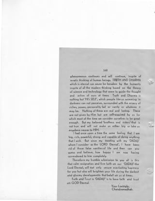 142
·phenomenon continues and will continue, inspite of
erratic thinking of human beings. TRUTH AND DHARMA
which is eternal can never be forsaken by the hu~anify
inspife of all the modern thinking based on the theory
of science and technology that seem to guide the thought
and action of ours at times Truth and Dharma is
·nothing but 'HIS SELF', which people like us swimming in
darkness can not perceive, surrounded with the misery of
riches, power, personality fad or vanity or whatever it
.may be. Nothing of these ~~re real and lasting. These
are not given by Him but are self-acquired by us for
which most of the time we consider ourselves io be great
enou·gh. But my beloved 'brothers and sisfers'·that is
not true . and will not make us either big or fake us
.anywhere nearer to HIM.
I had once upon a time the same feeling that I am
big, rich, powerful, strong and capable of doing anything
that I wish. But since my meeting with my 'DADAJI'
whom I consider as the LORD Eternal', I have been
rid of lhese false vanities of life and then can you
guess and believe, how happy I am now having
·surrendered to him completely.
Therefore my humble submission to you all is this
that calm resignation and firm faith on our 'DADAJI'·the
Lord Eternal, will not only secure everlasting hapiness
for you but also win brighten your life during the darkest
and gloomy developments that befall on us at times.
F~ith and Trust in 'DADA] I' is to have faifh and trust
,on GOD Eternal.
Your Lovingly,
Chandramadhab.
 