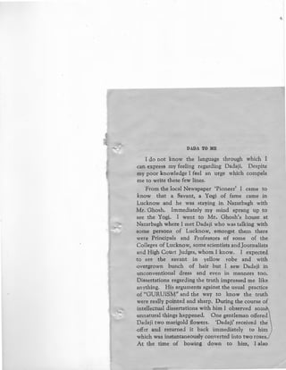 DADA TO ME
I do not know the language through which I
can express my feeling regarding Dadaji. Despite
my poor knowledge I feel an urge which compels
me to write these few lines.
From the local Newspaper 'Pioneer' I came to
know that a Savant, a Yogi of fame carne in
Lucknow and he was staying in Nazarbagh with
Mr. Ghosh. Immediately my mind sprang up to
see the Yogi. I went to Mr. Ghosh's house at
Nazarbagh where I met Dadaji who was talking with
some persons of Lucknow, amongst them there
were Principals and Professors of some of the
Colleges of Lucknow, some scientists and Journalists
and High Court Judges, whom I know. I expected
to see the savant in yellow robe and with
overgrown bunch of hair but I saw Dadaji in
unconventional dress and even in manners too.
Dissertations regarding the truth impressed me like
anything. His arguments against the usual practice
of HGURUISM'' and the way to know the truth
were really pointed and sharp. During the course of
intellectual dissertations with him I observed som
unnatural things happened. One gentleman offered
Dadaji two marigold flowers. 'Dadaji' received the
offer and returned it back immediately to him
which was instantaneously converted into two roses,/
At the time of bowing down to him, I also
 