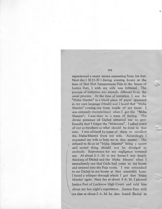144
experienced a sweet aroma emanating from his feet.
Next day ( 30.11.70 ) during evening hours at the
time of Shri Shri Satyanarayan Puja in the house of
Justice Puri, I with my wife was initiated. The
process of initiation was entirely different from the
usual process. At the time of initiation I saw the
"Maha Mantra" in a blank piece of paper appeared
in my own language (Hindi) and l heard that "Maha
Mantra'' coming out from i~side of my heart. I
was extremly overwhelmed when I got the ''Maha
Mantra''. I was then in a mess of feeling. The
divine presence of Dadaji attracted me so pro-
foundly that I forgot the "Mahanam". I asked some
of our co-brothers as what should be done in that
case. I was advised by some of them to recollect
the. Maha-Mantra from my wife. Accordingly I
requested my wife to help me in that matter. She
refused to do so as "Maha Mantra" being a secret
and sacred thing should not be divulged to
anybody. Repentance for my negligence tortured
me. At about 2 A. M. in my house I was deeply
thinking of Dadaji and the Maha Mantra' when I
immediately saw that Dada had come to my house
and entered into the Puja room. I was astonished
to see Dadaji in my house at that unearthly hour.
I heard a whisper through which I got that 'Maha
Mantra' again. Next day at about 8 A. M. I phoned
Justice Puri of Lucknow High Court and told him
about my last night's experience. Justice Puri told
me that at about 2 A. M. he also found Dadaji in
 