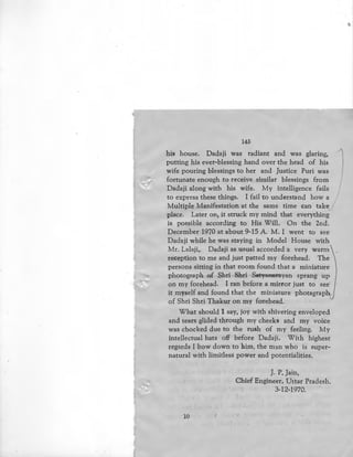 '-"'
145
his house. Dadaji was radiant and was glaring,
putting his ever-blessing hand over the head of his
wife pouring blessings to her and Justice Puri was
fortunate enough to receive similar blessings from
Dadaji along with his wife. My intelligence fails
to express these things. I fail to understand how a
Multiple Manifestation at the same time can take~
place. Later on, it struck my mind that everything
is possible according to His Will. On the 2nd.
December 1970 at about 9-15 A. M. I went to see
Dadaji while he was staying in Model House with
Mr. Lalaji,. Dadaji as usual accorded a very warm
reception to me and just patted my forehead. The
persons sitting in that room found that a miniature
photograph of Shri Shri Satyanarayan sprang up
on my forehead. I ran before a mirror just to see
it myself and found that the miniature photagraph
of Shri Shri Thakur on my forehead.
What should I say, joy with shivering enveloped
and tears glided through my cheeks and my voice
was chocked due to the rush of my feeling. My
intellectual hats off before Dadaji. With highest
regards I bow down to him, the man who is super-
natural with limitless power and potentialities.
]. P. Jain,
Chief Engineer, Uttar Pradesh.
3-12-1970. .
10
 
