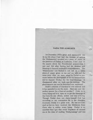 DADA THE ALMIGHTY
1st December 1970 a great and memorable day
in my life when I had had the fortune of getting
the 'Mahamantra' revealed on a piece of paper in
the presence of Dadaji, at Lucknow. I had read in
the papers about his Providential powers-what I
saw and felt after having. had his darshan and
blessings is beyond :mybody's comprehension. The
'Mahamantra' was flashed in red ink on a white
piece of paper given to me and my wife and the
same came after we were asked by Dadaji to pro-
strate before the photograph of Sri Sri Satyanarayan
and to request Th1kur for his kind blessings. It
disappeared after we both saw the writings. The
phenomenon can not be described nor explained.
Dada's criticism of Gurubad is very rational and
it has appealed to me the most. How can one im-
perfect person be a Guru of another ? Guru is in
every bejng and it is upto us to get the blessings of
the Guru by our efforts, action and way of living.
Though Dadaji does not claim himself God but
according to my conception He is the Almighty
incarnate. Dadaji is a great soul. He has not initi,
ated us but we have received the Mahanam from
Guru who is within every being. Dadaji is so
manifest that I got that sweet fragrance all around
me at the time of reading 'Dadaprasanga' and was
 