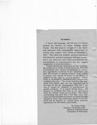 HE-HIMSELF
I know that language will fail me if I try to
express my reaction or · rather feelings about
Dadaji. But this much is enough if I say that I
was bestowed with unforgettable opportunity of
coming into contact with Dadaji on December 7,
1970. The subtle and ineffable spiritual experience
that those few precious moments with him inculea-
ted in my mind not only defies an endeavour for
rationalisation or systematisation but also beggars
imagination or even description.
Dadaji's philosophy impressed me like anything.
His endeavour to make us understand the TRUTH
is something that cannot be translated in words.
His arguements in favour of his philosophy and
later the process of getting •Mantra' from within
is unique and cannot be found in the Books of
religion of any time or of any country. Unless
Dada is ALMIGHTY HIMSELF HE CAN not help
us getting our own. The sweet fragrance that ema,
nated from Dada's feet was the same that I got at
the time of Sri Sri Satyanarayan Puja and I am
sure it cannot be obtained or manufactured by
earthly creatures. It is simply Divine alone. All
these go to establish that Guru is one and that is
God-no human being can be Guru. The whole
sorrounding was such that I felt that some dor-
mant, drowsy and latent repository of innate strength
appears to have been .graciously placed at my dis-
posal and an attempt to narrate those heavenly
experiences on this earth is just sterile.
Sri Pratap Singh
Lecturer, Commerce and
Business Administration
University of Allahabad.
 