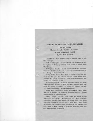 DADAJI IN THE EYE OF JOURNALISTS
THE PIONEER
Monday, November 30, 1970 (Page Three)
YOGI'S QUEST FOR TRUTH
By Our Staff Reporter
LUCKNOW. Nov. 29-Miracles do happen even fn the'
20bh century !
Scoffers and sceptics are referred to Ia yogi answering to the
desaription of Mahayogi Dadaji~ once known as Amiya Roy-
Chowdhury.
Hailing from Camilla, Dadsji is now in town and is holding
discourses at different places in an atmosphere as mysterious as
it is strange to the uninitiated.
Dadaji stoutly denies that be is a miracle merchant, but
whereever be goe3 be exudes strange aroma which soon
pervades the whole atmosphere. Even whatever he drinks gets
scented and swestened at will,
This correspondant, a hardened cynic and sceptic like most
newspaper men, sampled a plain cup of tea brewed in his pre-
sence and later 'sanctified' by Dadaji who took the first sip.
The taste was amazing. It baffles description.
Those who have come in close cOotacb ~ith Dadaji claim
that he is capable of multiple manifestation~he appears
simultaneously at different places.
Dadaji himeelf, however, plays down all these strange
phenomena or miracle3. According to him, what matters is
communion with the spirit which is in every man. The quest
does nob necessitate a search for a Guru He ia a stern critic
of 'Guruism' or 'Gurubad' which, according to him only weakens·
man's will to work his way to salvation and often leads him·
into the clutches of charlatans.
 