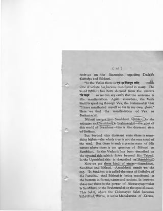 ....
( xi )
Anirvan on the discussion regard~ng Dadaji;rs
Kai:balya and. Bibhuti. ~
''In the Vedas there is mi ~·fi(~ ~ -tMs"<o"'' "' '
One Absolute hasbecame manifested in many. 'D.he
word Bib'huti has been derived from the mantra
"fir~ so we can say easily that the universe is
"'
His manifestation. Again elsewhere, the Veda
itself is speaking through Vak, the Brahrnasakti that
"I have manitested myself so far in my own glory."
Here we find the manifestation of Vak or
Brahmasakti.
Bibhuti meres into Sambhuti. ~s the
universe and ambhuti ·s Brahmasakti-the ~t of
this world of Bramhma-this is the dormant state
of'Brahma.
But beyond this dormant state there is some-
thing higher-the whole tree is not the sum total of
the seed. But there is such a precise state of Mis
nature where there is no question of Bibhuti or
Sambhuti. In the Vedas it has been described as
the u;nvard tide which flows beyond His Tripad.
In the Upanishad this is described a~
Now we get ~hree kind of states-Asambhuti,
Sambhuti and Bibhuti. Asambhuti stands on the
top. In Sankhya it is called the state of Kaibalya of
the Purusha. And Bibhuti is being manifested at
the bottom in forms, names and actions. In between
these two there is the power of Aiswarayoga-that
is Sambhtiti or'the Brahmasakti or the special-cause.
This Sakti, where the Chinmayee Sakti becomes
exhausted, that is, it is the Mahakarana of Karana,
 