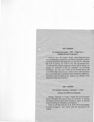 THE PIONEER
The Tuesday December. 1970 (Page three)
Dadaii's Revised Programme
Lucknow Nov. 30-Yogiraj Dadaji whose discourses have
been drawing large crowdd herb aod whose 'miraculous powers'
:are being exercised in the interest of the sick and the distressed
has Je&d to prolong hi3 visit in the city by one day more.
Acaording to hie presenb programme Daiaji will be leaving for
.Kanpur on December 2 and not December '1 as previou31Y
announced. He has made it clear to hia devotees that he will
be nobody's Guru as he noes not believe the so called Gurubad.
but is inhreoted only in spreading what he describes 'Mahanam'
intended to help all seekers in the quest of the ultimate truth
which can bring their liberation.
THE PIONEER
The Lucknow Saturday, December 5, 1970
D.DAJI TO VISIT ALLAHABAD
Kanpur, December 4-Yogiraj Dadaji who has been distri·
buting 'Mahanam,' the name of God-to hundreds of devotees
and seekers and performing what it seems to many as miracles
would be leaving for Allahabad on December 6.
There he will stay with Mr. K. B. Dhar 136 B South M&laka
-41o spread the name of God and to help the sick and the ·dis-
tressEd. -
 