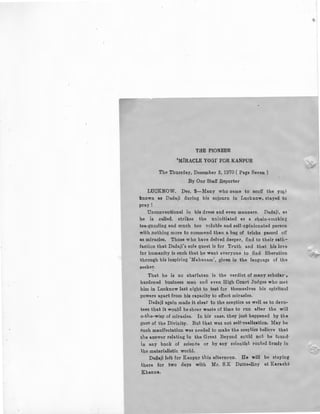 THE PIONEER
'MIRACLE YOGI' FOR KANPUR
The Thurcday, December 3, 1970 ( Page Seven )
By Our Staff Reporter
LUCKNOW. Dec. 2-Many who came to scoff the yo~ i
known as Dadaji during his sojourn in Lucknow, stayed to
pray I
Unconventional in his dress and even manners. Dadaji, as ·
he is called. strikes the uninitiated as a chain-emokirg
tea-guzzling and much too voluble and self-opinionated person
with nothing more to commend than a bag of tricks passed off
as miracles, Those who have delved deeper, find to their satil-
faction that Dadaji's sole quest is for Truth and that his love
for humanity is such that be want everyone to find liberation
through his inspiring 'Mabaoam', given in the language of the
seeker.
That he is no charlatan is the verdict of many scholar",
hardened business men and even High Court Judges who met
him in Lucknow last night to test for themselves his spiritual
powers apart from his capacity to effect miracles.
Dadaji again made it clear to the sceptics as well as to devo-
tees that it would be sheer waste of time to run after the will
o-the-wisp of miracles. In his case, they just happened by the
gace of the Divinity. But that was not self-realisation. May be
such manifestation was needed to make the sceptics belie.ve that
the answer relating to the Great Beyond could not be found·
in any book of science or by any scientist rooted firmly in
the materialistic world.
Dadaji left for Kanpur this afterncon. He will be staying
there for two days with Mr. S.K Dutta-Roy at Karachi'
Khanna.
 