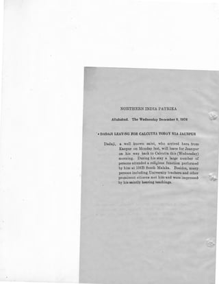 NORTHERN INDIA PATRIKA
Allahabad. The Wednesday December 9, 1970
' • DADAJI LEAVING FOR CALCUTTA TODAY VIA JAUNPUR
Dadaji, a well known saint, who arrived here from
Kanpur on Monday last, will leave for Jaunpur-
on his way back to Calcutta this (Wednesday)
morning. During his stay a large number of
persons attended a religious function performed
by him at 136B South Malaka. Besides, many
persons including University teachers and other
pro,minent citizens met him and were impressed,
by his saintly bearing teachings.
 