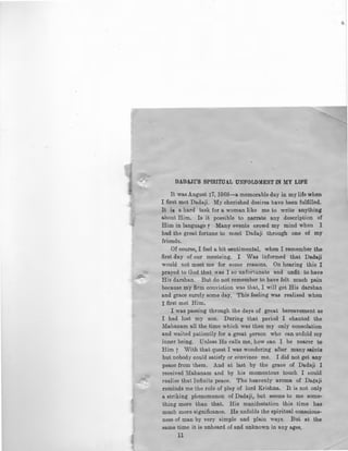 .,
~
DADA.JI'S SPlRITUA.L UNFOLDMENT IN MY LIFE
It was August 17, 1968-a memorable day in my life when
I first met Dadaji. My cherished desires have been fulfilled.
It is a hard task for a woman like me to write anything
about Him. Is it possible to narrate any description of
Him in language r Many events crowd my mind when I
had the great fortune to meet Dadaji through one of my
friends.
Of course, I feel a bit sentimental, when I remember the
first day of our meeteing. I Was informed that Dadaji
would not meet me for some reasons. On hearing this I
prayed to God that was I so unfortunate and unfit to have
His darshan. But do not remember to have felt much pain
because my firm conviction was that, I will get His darshan
and grace surely some day. This feeling was realised when
I first met Him.
I was passing through the days of great bereavement as
I had lost my son. During that period I chanted the
Mahanam all the time which was then my only consolation
and waited paLiently for a great person who can unfold my
inner being. Unless He calls me, how can I be nearer to
Him ? With that quest I was wondering after many saints
but nobody could satisfy or convince me. I did not get any
peace from them. And at last by the grace of Dadaji I
received Mahanam and by his momentous touch I could
realise that Infinite peace. The heavenly aroma of Daaaji
reminds me the role of play of lord Krishna. It is not only
a striking phenomenon of Dadaji, but seems to me some-
thing more than that. His manifestation this time has
much more significance. He unfolds the spiritual conscious-
ness o{ man by very simple and plain ways. But at the
same time it is unheard of and unknown in any a~es,
11 .lit
 