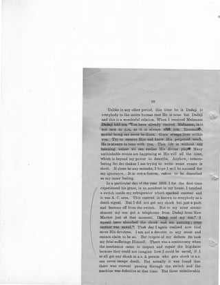 58
Unlike in any other period, this time he is Dadaji to
everybody to the entire human race He is none but Dadaji
and this is a wonderful relation. When I received Mahanam
Ba.4&ji. tolt:l cnr:~.e; '"You have already recived Mahanam, it; is
not new to you, as it is always ~ you. Remember,
mortal being can never be Guru. Guru always lives within
you. Try to receive Him and know His perpetual touch,
He is always in tune with you. This life is without any
meaning unless we can realise His divine play* Many
unthinkable events are happening at His will all the time,
which is beyond my power to describe. Anyhow, · remem-
bering Sri Sri thakur I am trying to write some events in
short. If there be any mistake, I hope I will be excused for
my ignorance. It is not a fiction, rather to be described
as my inner feeling.
In a particular day of the year I969, I for the first time
- experienced his grace, in an accident in my house. I touched
a switch inside my refregerator which sparked current and
it was A. C. area. 'rhis current is known to everybody as a
death signal. But I did not get any shock but just a push
and became off from the switch. But to my utter astoni-
shment my son got a telephome from Dadaji from New
Market just at that moment. Da.da.ji told my son." I
myself have absorbed the shock and am burning ; you:r;
mother was sa.ved.'t, That day I again realised now God
saves His devotees. I am not a devotee in any sense and
cannot claim to be so. But inspite of my defects He took
my fatal sufferings Himself. There was a controversy when
the mechanics came to inspect and repair the frigidaire
because they could not imagine how I could be saved, if I
at all got any shock in a c. A person who gets shock in a.c.
can never escape death. But actually it was found that
there was current passing through the switch and the
machine was defective at that time. But these unbelievable
 