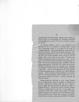 59
things happen even today Dadaji appears to us in :flesh and
blood in whom the Omnipotent-the Almighty manifests.
J feel unbalanced in emotion for him, but I cannot express
my feeling.
On another occasion, owing to my ill-health, I was
admitted in the P. G. Hospital in fabuary 1969. There
were preparations going on all around for the Puja of
Goddess Saraswati. My son and daughter were anxious for
my date of release. But the doctors rather hesitated. Our
compassionate Dadaji often used to visit me in the hospital.
He used to tell me the valuable divine sayings of Sri Sri
thakur which I have kept in my hearb. I wanted that
Dadaji would perform Saraswati Puja in my house. By his
grace I was released from the hospital on the day before the
Puja. But my son was little reluctant, as Dadaji would not
observe any ritualism of the Puja and would not utter any
Mantras for offerings, wh.ich they thought very important
and essential. I only told my son, "Let it happen, according
to His will.'' My son was disappointed very much because
he could not get any priest to perform the Puja at that last
moment. In the evening I contacted Dadaji over the phone
and it wa; settled that Dadaji would himself come in the
morning and perform the Puja. I silently conveyed my
pranan to Dadaji.
Dadaji reached my house just in time. I said, "Dadaji,
my son wants that you utter the Mantras of offering and
pranam. Hearing this, Dadaji asked my son to bring a
piece of paper and pen and keep it before the image of
Goddess Saraswati. We all saw that the Mantras became
written in invisible hands in red ink on that paper over
more than sixteen lines. Dadaji then asked us to !:!alute
Goddess Saraswati and told me to chant the Mantras so that
others could follow me, Dadaji thus proved, ' how mistake
we make when we observe the age-long tradition of ritualisrn
'
 