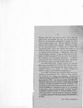 61
Narayan. why don't you come to me ?" This was my
prayer which was granted one day, In one morning at
about 9 A. M. hearing the caEing-bell. I opened the door.
I saw my guest an aged man. He said, "Mother, I am very
hungry, I have walked a long distance. Would you kindly
give me some food to eat['' I offered him a banana and
two slices of bread. But I was feeling very uneasy, as I
could not offer him cooked rice. But my son insisted on
my offering him rice and meal, I offered him, what little
I could manage to prepare. It was my firm conviction that
thakur himself had appeared before me in this form because
His utterances and movements indicated so. I could not
check my tears while I was sitting before Him. He blessed
me with these words, "May Ram chandra bless you."
At another night Sri Sri Thakur pushed me and told.
Know that your Dadaji and Goddess Kali both are same.
I witnessed both of them and also saw them merge in one.
I had the fortune to see Dadaji on similar occasions in
different images of Lord Krishna and Mahaprabhu.
It is a great misfortune, that seeing all these we do not
hesitate to misunderstand Him, We hurt Him and give
him trouble by our conduct and behaviour. Dadaji say-,
"you do and enjoy everything as you like but your only duty
is to remember Him. You will see nothing will affect ysu.
Try to act your role in the drama of this stage of world
perfectly. (Pointing himself)-Do. not get attached with
this physical body what you ht.ve received stick to it. He
always envelopes us. Once He has held us, it is impor,sible
to leave Him. He is our dearest of all. Is there any need
of keeping overgrown hairs or wearing saffrons robes in
order to get Him 7 One can enter the Domain of His play
by complete surrender to Him and keping unfaltering faiths)
in Him.
Sm. Manju Chakravarti.
 