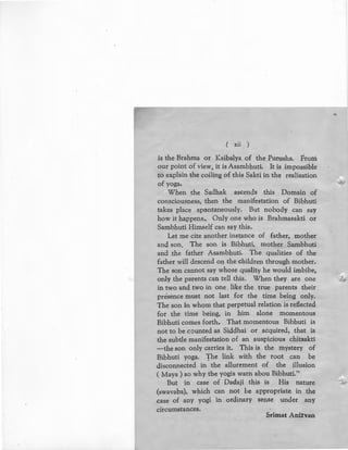 ( xii )
is the Brahma or Kaibalya of the Purusha. From
our point of view, it is Asambhuti. It is impossible
to explain the coiling of this Sakti in the realisation
of yoga.
When the Sadhak ascends this Domain of
consciousness, then the manifestation of Bibhuti
takes place spontaneously. But nobody can say
how it happens.. Only one who is Brahmasakti or
Sambhuti Himself can say this.
Let me cite another instance of father, mother
and son. The son is Bibhuti, mother Sambhuti
and the father Asambhuti. The qualities of the
father will descend on the children through mother.
The son cannot say whose quality he would imbibe,
only the parents can tell this. When they are one
in two and two in one like the true parents their
presence must not last for the time being only.
The son in whom that perpetual relation is reflected
for the time being, in him alone momentous
Bibhuti comes forth. That momentous Bibhuti is
not to be counted as Siddhai or acquired, that is
the subtle manifestation of an auspicious chitsakti
-the son only carries it. This is the mystery of
Bibhuti yoga. "fhe link with the root can be
disconnected in the allurement of the illusion
(Maya) so why the yogis warn abou Bibhuti."
But in case of Dadaji this is His nature
(swavaba), which can not be appropriate in the
case of any yogi in ordinary sense under any
circumstances.
Srimat Anirvan
 
