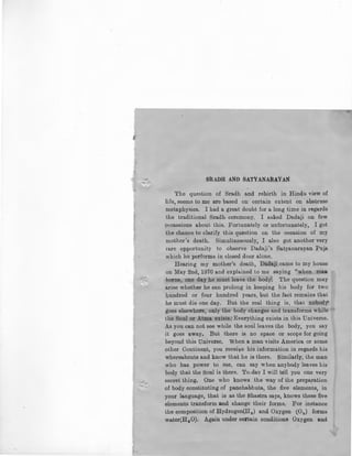 -;I
S1UDH AND SATYANARAYAN
The question of Sradh and rebirth in Hindu view of
life, seems to me are based on certain extent on abstruse
metaphysics. I had a great doubt for a long time in regards
the traditional Sradh ceremony. I asked Dadaji on few
occassions about this. Fortunately or unfortunately, I got
the chance to clarify this question on the occasion of my
mother's death. Simultaneously, I also got another very
rare opportunity to observe Dadaji's Satyanarayan Puja
which he performs in closed door alone.
Hearing my mother's death, Dadaji came to my house
on May 2nd, 1970 and explained to me saying "when maa
horns, one day he must leave the body: The question may
arise whether he can prolong in keeping his body for two
hundred or four hundred years, but the fact remains that
he must die one day. But the real thing is, that nobod}"
goes elsewhere, only the body changes and transforms while
the Soul or Atma exists.' Everything exists in this Universe.
As you can not see while the soul leaves the body, you say
it goes away. But there is no space or scope for going
beyond this Universe. When a man visits America or some
other Continent, you receive his information in regards his
whereabouts and kn_ow that he is there. Similarly, the man
who has power to see, can say when anybody leaves his
body that the Soul is there. To.day I will tell you one very
secret thing. One who knows the way of the preparation
.:- of body constituting of panchabhuta, the five elements, in
your language, that is as the Shastra says, knows these five
elements transform and change their forms. For instance
the composition of Hydrogen(H2 ) and Oxygen (02 ) forms
water(H2 0). Again under certain conditions Oxygen and
 