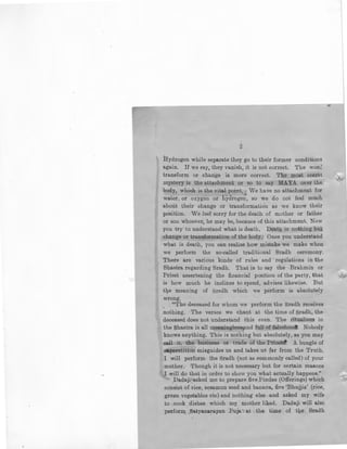 ~
Hydrogen while separate they go to their former conditions
again. If we Eay, they vanish, it is not correct. The wonl
transform or change is more correct. The most secret
mystery is the attachment or so to say MAYA over the
body, which is the vital point. , We have no attachment for
·'
water, or oxygen or hydrogen, so we do not feel much
about their change or transformation as we know their
position. We feel sorry for the death of mother or father
or son whoever, he may be, because of- this attachment. Now
you try to understand what is death. Death is nothing but
change or transformation of the body:· Once you understand
what is death, you can realise how mistake we make when
we perform the so-called traditional Sradh ceremony.
There are various kinds of rules and regulations in the
Shastra regarding Sradh. That is to say the 'Brahmin or
Priest assertening the financial position of the party, that
is how much he inclines to spend, advises likewise. But
tl).e meaning of Sradh which we perform is absolutely
wrong.
"The deceased for whom we perform the Sradh receives
nothing. The verses we chant at the time of Sradh, the
deceased does not understand this even. The ritualism in
the Shastra is all mea.ninglesBand full of falsehoo<t. Nobody
knows anything. This is nothing but absolutely, as you may
ca.ll it, the •business or trade of the Prieatl A bungle of
superstition misguidBs us and takes us far from the Truth.
I will perform the Sradh (not as commonly called) of your
mother. Though it is not necessary but for certain reasons
I will do that in order to show you what actually happens."
Dadaji:asked me to prepare five Pindas (Offerings) which
consist of rice, sesamun seed and banana, five 'Bhujjis' (rice,
green vegetables etc) and nothing else .and asked my wife
to cook dishes which my mother liked. Dadaji will also
perform .Satyanarayan Puja·- at the time . of t:Qe. Sradh
 