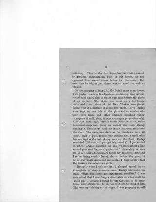 I i
~
3
ceremony. This is the first time also that Dada]i wanted
to perform Satyanarayan Puja in our house. we had
requested him several times before for the same. But
everytime he told us that there was no need for such at
present.
On the morning of May 13, 1970 Dadaji came to my house.
Two plates made of black-stone containing, rice, various
cooked food and a glass of water were kept before the photo
of my mother. The photo was placed on a d8sk facing
north and the photo of Sri Ram Thakur was placed
facing west at a distance of about two yards. Five Pindas
were kept on one side of the photo and on another side
there were fruits and other offerings including 'Sinni'
(a mixture of milk, flour, banana and sugar proportionately).
After the chanting of certain verses froJJ?. the 'Gita', while
devotional songs were going on outside the room, Dadaji
wearing a Pattabastra took me inside the room and closed
the door. The room was dark as the windows were all
closed, only a ruja pradip was burning and a small table
fan was kept at the back of my seat on the floor. Dadaji
remarked ''Bibhuti, will you get frightened 7" I just smiled
' in reply. Dadaji assuring me said "I 3,m marking a ·line
around your seat for your protection." So saying he took
me on my seat affectionately before my mother's photo and
I sat on facing south. Dadaji also sat .before the photo of
Sri Sri Satyanarayan facing east and as I have already said
the distance was abont two yards.
Instantly when I took my seat, I plunged myself in an
atmosphere of deep consciousness. Dadaji told me at this
stage, "what you have got (Mahanam), recollect." I was
determined that I must keep a close watch on what would be
going on. I thought I would be very alert not to be emo-
tional and should not be carried over, not to speak of fea.r.
This was my thinking at that time. I was prepafing myself-
•
 