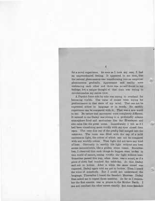 4
for a novel experience. As soon as I took my seat, I had
an unprecedented feeling. It appeared to me then, that
the natural phenomenon was transforming into an empirical
phenomenon gradually. Appearance and reality were
embracing each other and there was no self denial in my
feelings, but a unique thought at that time was trying to
revolutionalise my entire view.
A Psychic force side by side was trying to overhaul for
becoming visible. The value of senses were trying for
predominance in that state of my mind. That can not be
expressed either in language or in words. No earthly
experience can.be compared with it. That was a new world
to me. Its nature and movement were completely different.
It seemed to me Dadaji was sitting in a profoundly solemn
atmosphere fixed and motionless like the Himalayas and
also calm like the great ocean. Immediately I felt as if I
had been visualizing more vividly with my eyes closed than
open. The very dim ray of the pradip had merged into the
unknown. The room was filled with the ray of a mild
uncommon light, the colour of which can not be compared
with any worldly colour. That light -did not have any kind
of heat. Obviously in earthly life light without any heat
seems inconceivable, like a golden stone vessel. Neverthe-
less, I observed that such things do happen even to-day in
this world of nature, seeing vividly the light without heat.
Sometime passed this way, when there wa!) a sound, as if a
piece of cloth had touched the table-fan. At this Dadaji
said not to bother. After a while the same sound was
repeated. Dadaji ag~in told me not to bother. Then I heard
the voice of somebody. But I could not understand the
. language. Thereafter I heard the Sanskrit Mantras. Dadaji
then asked me to repeat those mantras. As far as I remem-
ber the :first mantra was a prayer to the Mother Earth. I
can not recollect the other verses exactly. l3ut some Sanskrit
<1.
 
