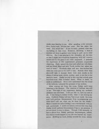 ~-
-A
::-,.
5
words were familiar to me. After spending a few minutes
thus, Dadaji said, "Mother has come. She has taken her
meal. You salute her." It can be easily guessed what was
my feeling at that time. Romance, shivering, a kind of
emotion all these to-gether were trying to pull me in utter
oblivion. But I was praying to the Almighty all the time •
so that I might see everything happening with full conscio-
usness and by His grace I saw what happened. I gathered
the experience of His supernatural greatness consciously
observing. Dada opened the door and called my wife Renu
and my friend Mani and said, "Look, mother has taken her
meal as usual." Everbody came and saw that mother had
taken her meal just as she used to take. Nobody other than
she could take it because there were such marks on the
plates of taking meal, which, mother used to eat due to her
paralytic hand. Dadaji prove~ in this way that nobody goes
anywhere even after so-called death. What is death, be
made us understand. Now I also understand that the sound
of the table-fan indicated the presence of my mother.
After coming out from the room, Dadaji and I were
listening to the bhajans. The reaction of feelings was still
in me. The sight of my experience during my mother's
presence was still fresh . I did not like to open my eyes at
all. I was trying to realise vividly what I saw closing my
eyes. Suddenly Dadaji told me, "Let us go inside the room
and I will perform Satyanarayan Puja accompanying you.
After tbat I will see what can be done for the Sradh.''
When I heard the callof Dadaji,I was overwhelmed with joy
and excitement. I could not believe even at that time that
Dadaji would perform Satyanarayan Puja in my presence. I
did not think it even in dream. Though I felt earnestly to
have a glance how Dadaji performs Saiyanarayan, indeed,
this chance would happen in my life was beyond my expec-
~atiQn. !:'j:oldin~ my hand, Dadaji entered the room calmly
•
 